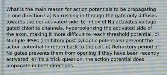 What is the main reason for action potentials to be propagating in one direction? a) Na rushing in through the gate only diffuses towards the not activated side. b) Influx of Na activates voltage gated chlorine channels, hyperpolarizing the activated side of the axon, making it more difficult to reach threshold potential. c) Multiple IPSPs (inhibitory post synaptic potentials) prevent the action potential to return back to the cell. d) Refractory period of Na gates prevents them from opening if they have been recently activated. e) It's a trick question, the action potential does propagate in both directions.