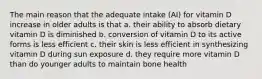 The main reason that the adequate intake (AI) for vitamin D increase in older adults is that a. their ability to absorb dietary vitamin D is diminished b. conversion of vitamin D to its active forms is less efficient c. their skin is less efficient in synthesizing vitamin D during sun exposure d. they require more vitamin D than do younger adults to maintain bone health