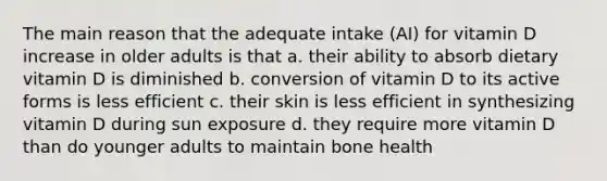 The main reason that the adequate intake (AI) for vitamin D increase in older adults is that a. their ability to absorb dietary vitamin D is diminished b. conversion of vitamin D to its active forms is less efficient c. their skin is less efficient in synthesizing vitamin D during sun exposure d. they require more vitamin D than do younger adults to maintain bone health