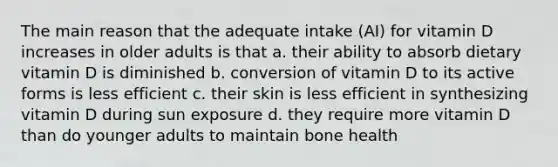 The main reason that the adequate intake (AI) for vitamin D increases in older adults is that a. their ability to absorb dietary vitamin D is diminished b. conversion of vitamin D to its active forms is less efficient c. their skin is less efficient in synthesizing vitamin D during sun exposure d. they require more vitamin D than do younger adults to maintain bone health