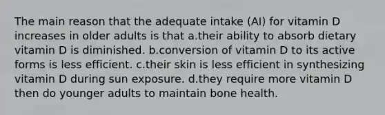 The main reason that the adequate intake (AI) for vitamin D increases in older adults is that a.their ability to absorb dietary vitamin D is diminished. b.conversion of vitamin D to its active forms is less efficient. c.their skin is less efficient in synthesizing vitamin D during sun exposure. d.they require more vitamin D then do younger adults to maintain bone health.