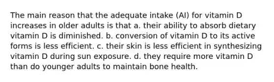 The main reason that the adequate intake (AI) for vitamin D increases in older adults is that a. their ability to absorb dietary vitamin D is diminished. b. conversion of vitamin D to its active forms is less efficient. c. their skin is less efficient in synthesizing vitamin D during sun exposure. d. they require more vitamin D than do younger adults to maintain bone health.