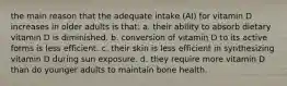 the main reason that the adequate intake (AI) for vitamin D increases in older adults is that: a. their ability to absorb dietary vitamin D is diminished. b. conversion of vitamin D to its active forms is less efficient. c. their skin is less efficient in synthesizing vitamin D during sun exposure. d. they require more vitamin D than do younger adults to maintain bone health.