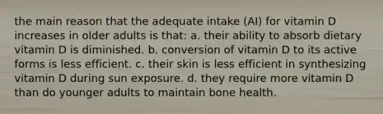 the main reason that the adequate intake (AI) for vitamin D increases in older adults is that: a. their ability to absorb dietary vitamin D is diminished. b. conversion of vitamin D to its active forms is less efficient. c. their skin is less efficient in synthesizing vitamin D during sun exposure. d. they require more vitamin D than do younger adults to maintain bone health.