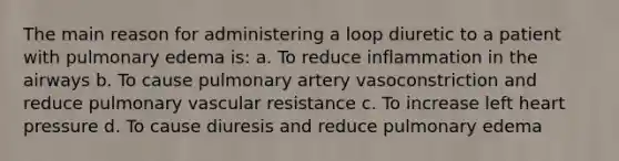 The main reason for administering a loop diuretic to a patient with pulmonary edema is: a. To reduce inflammation in the airways b. To cause pulmonary artery vasoconstriction and reduce pulmonary vascular resistance c. To increase left heart pressure d. To cause diuresis and reduce pulmonary edema