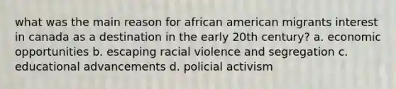 what was the main reason for african american migrants interest in canada as a destination in the early 20th century? a. economic opportunities b. escaping racial violence and segregation c. educational advancements d. policial activism