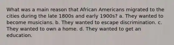 What was a main reason that African Americans migrated to the cities during the late 1800s and early 1900s? a. They wanted to become musicians. b. They wanted to escape discrimination. c. They wanted to own a home. d. They wanted to get an education.