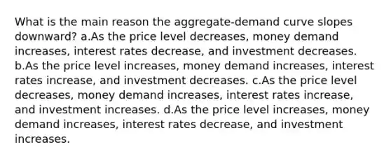 What is the main reason the aggregate-demand curve slopes downward? a.As the price level decreases, money demand increases, interest rates decrease, and investment decreases. b.As the price level increases, money demand increases, interest rates increase, and investment decreases. c.As the price level decreases, money demand increases, interest rates increase, and investment increases. d.As the price level increases, money demand increases, interest rates decrease, and investment increases.