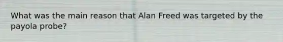 What was the main reason that Alan Freed was targeted by the payola probe?