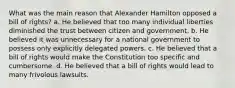 What was the main reason that Alexander Hamilton opposed a bill of rights? a. He believed that too many individual liberties diminished the trust between citizen and government. b. He believed it was unnecessary for a national government to possess only explicitly delegated powers. c. He believed that a bill of rights would make the Constitution too specific and cumbersome. d. He believed that a bill of rights would lead to many frivolous lawsuits.