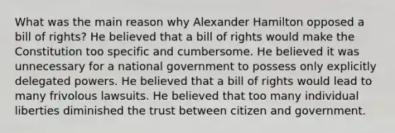 What was the main reason why Alexander Hamilton opposed a bill of rights? He believed that a bill of rights would make the Constitution too specific and cumbersome. He believed it was unnecessary for a national government to possess only explicitly delegated powers. He believed that a bill of rights would lead to many frivolous lawsuits. He believed that too many individual liberties diminished the trust between citizen and government.