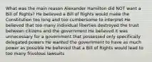 What was the main reason Alexander Hamilton did NOT want a Bill of Rights? He believed a Bill of Rights would make the Constitution too long and too cumbersome to interpret He believed that too many individual liberties destroyed the trust between citizens and the government He believed it was unnecessary for a government that possessed only specifically delegated powers He wanted the government to have as much power as possible He believed that a Bill of Rights would lead to too many frivolous lawsuits