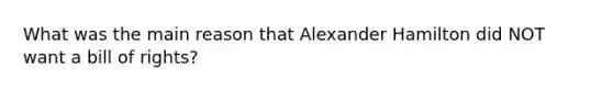 What was the main reason that Alexander Hamilton did NOT want a bill of rights?