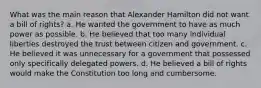 What was the main reason that Alexander Hamilton did not want a bill of rights? a. He wanted the government to have as much power as possible. b. He believed that too many individual liberties destroyed the trust between citizen and government. c. He believed it was unnecessary for a government that possessed only specifically delegated powers. d. He believed a bill of rights would make the Constitution too long and cumbersome.