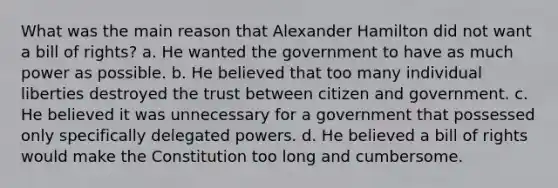 What was the main reason that Alexander Hamilton did not want a bill of rights? a. He wanted the government to have as much power as possible. b. He believed that too many individual liberties destroyed the trust between citizen and government. c. He believed it was unnecessary for a government that possessed only specifically delegated powers. d. He believed a bill of rights would make the Constitution too long and cumbersome.