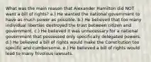 What was the main reason that Alexander Hamilton did NOT want a bill of rights? a.) He wanted the national government to have as much power as possible. b.) He believed that too many individual liberties destroyed the trust between citizen and government. c.) He believed it was unnecessary for a national government that possessed only specifically delegated powers. d.) He believed a bill of rights would make the Constitution too specific and cumbersome. e.) He believed a bill of rights would lead to many frivolous lawsuits.