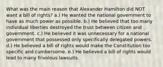 What was the main reason that Alexander Hamilton did NOT want a bill of rights? a.) He wanted the national government to have as much power as possible. b.) He believed that too many individual liberties destroyed the trust between citizen and government. c.) He believed it was unnecessary for a national government that possessed only specifically delegated powers. d.) He believed a bill of rights would make the Constitution too specific and cumbersome. e.) He believed a bill of rights would lead to many frivolous lawsuits.