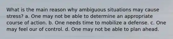 What is the main reason why ambiguous situations may cause stress? a. One may not be able to determine an appropriate course of action. b. One needs time to mobilize a defense. c. One may feel our of control. d. One may not be able to plan ahead.