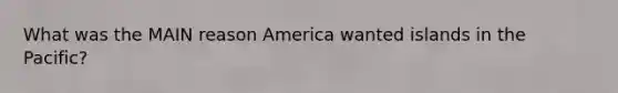 What was the MAIN reason America wanted islands in the Pacific?