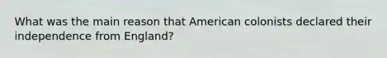 What was the main reason that American colonists declared their independence from England?