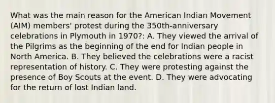 What was the main reason for the American Indian Movement (AIM) members' protest during the 350th-anniversary celebrations in Plymouth in 1970?: A. They viewed the arrival of the Pilgrims as the beginning of the end for Indian people in North America. B. They believed the celebrations were a racist representation of history. C. They were protesting against the presence of Boy Scouts at the event. D. They were advocating for the return of lost Indian land.