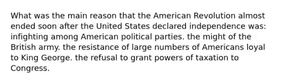 What was the main reason that the American Revolution almost ended soon after the United States declared independence was: infighting among American political parties. the might of the British army. the resistance of large numbers of Americans loyal to King George. the refusal to grant powers of taxation to Congress.