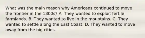 What was the main reason why Americans continued to move the frontier in the 1800s? A. They wanted to exploit fertile farmlands. B. They wanted to live in the mountains. C. They wanted to settle along the East Coast. D. They wanted to move away from the big cities.