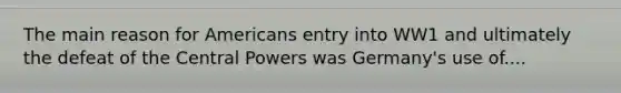 The main reason for Americans entry into WW1 and ultimately the defeat of the Central Powers was Germany's use of....