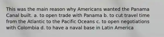 This was the main reason why Americans wanted the Panama Canal built. a. to open trade with Panama b. to cut travel time from the Atlantic to the Pacific Oceans c. to open negotiations with Colombia d. to have a naval base in Latin America