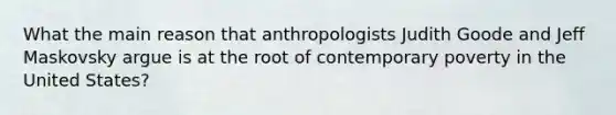 What the main reason that anthropologists Judith Goode and Jeff Maskovsky argue is at the root of contemporary poverty in the United States?