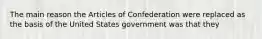 The main reason the Articles of Confederation were replaced as the basis of the United States government was that they