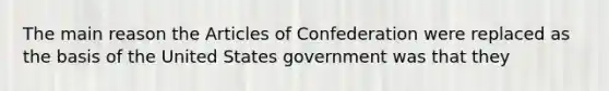 The main reason the Articles of Confederation were replaced as the basis of the United States government was that they