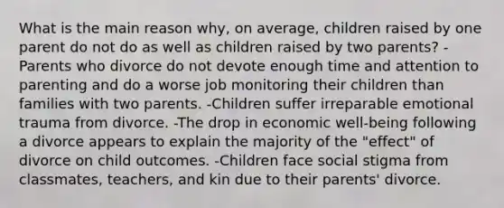 What is the main reason why, on average, children raised by one parent do not do as well as children raised by two parents? -Parents who divorce do not devote enough time and attention to parenting and do a worse job monitoring their children than families with two parents. -Children suffer irreparable emotional trauma from divorce. -The drop in economic well-being following a divorce appears to explain the majority of the "effect" of divorce on child outcomes. -Children face social stigma from classmates, teachers, and kin due to their parents' divorce.