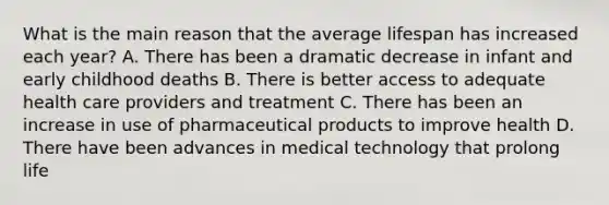 What is the main reason that the average lifespan has increased each year? A. There has been a dramatic decrease in infant and early childhood deaths B. There is better access to adequate health care providers and treatment C. There has been an increase in use of pharmaceutical products to improve health D. There have been advances in medical technology that prolong life