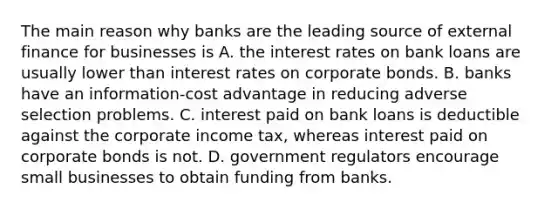 The main reason why banks are the leading source of external finance for businesses is A. the interest rates on bank loans are usually lower than interest rates on corporate bonds. B. banks have an information-cost advantage in reducing adverse selection problems. C. interest paid on bank loans is deductible against the corporate income tax, whereas interest paid on corporate bonds is not. D. government regulators encourage small businesses to obtain funding from banks.