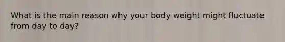 What is the main reason why your body weight might fluctuate from day to day?