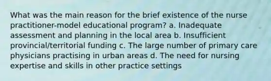 What was the main reason for the brief existence of the nurse practitioner-model educational program? a. Inadequate assessment and planning in the local area b. Insufficient provincial/territorial funding c. The large number of primary care physicians practising in urban areas d. The need for nursing expertise and skills in other practice settings