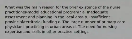 What was the main reason for the brief existence of the nurse practitioner-model educational program? a. Inadequate assessment and planning in the local area b. Insufficient provincial/territorial funding c. The large number of primary care physicians practicing in urban areas d. The need for nursing expertise and skills in other practice settings