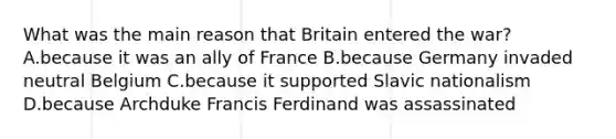 What was the main reason that Britain entered the war? A.because it was an ally of France B.because Germany invaded neutral Belgium C.because it supported Slavic nationalism D.because Archduke Francis Ferdinand was assassinated