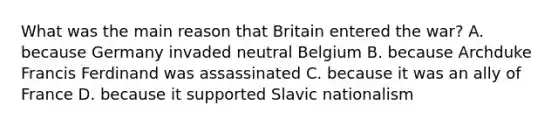 What was the main reason that Britain entered the war? A. because Germany invaded neutral Belgium B. because Archduke Francis Ferdinand was assassinated C. because it was an ally of France D. because it supported Slavic nationalism