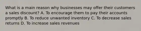 What is a main reason why businesses may offer their customers a sales discount? A. To encourage them to pay their accounts promptly B. To reduce unwanted inventory C. To decrease sales returns D. To increase sales revenues