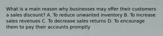 What is a main reason why businesses may offer their customers a sales discount? A. To reduce unwanted inventory B. To increase sales revenues C. To decrease sales returns D. To encourage them to pay their accounts promptly