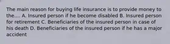 The main reason for buying life insurance is to provide money to the.... A. Insured person if he become disabled B. Insured person for retirement C. Beneficiaries of the insured person in case of his death D. Beneficiaries of the insured person if he has a major accident