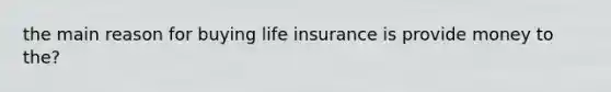 the main reason for buying life insurance is provide money to the?