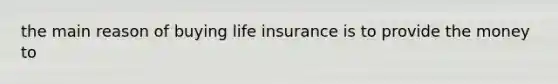 the main reason of buying life insurance is to provide the money to