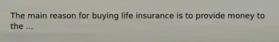 The main reason for buying life insurance is to provide money to the ...