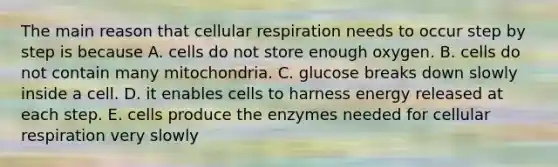 The main reason that cellular respiration needs to occur step by step is because A. cells do not store enough oxygen. B. cells do not contain many mitochondria. C. glucose breaks down slowly inside a cell. D. it enables cells to harness energy released at each step. E. cells produce the enzymes needed for cellular respiration very slowly