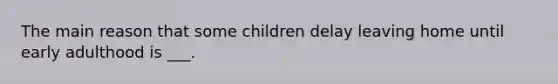 The main reason that some children delay leaving home until early adulthood is ___.