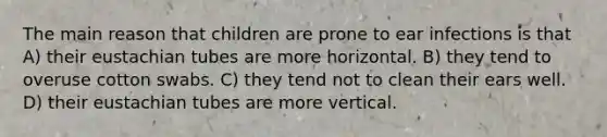 The main reason that children are prone to ear infections is that A) their eustachian tubes are more horizontal. B) they tend to overuse cotton swabs. C) they tend not to clean their ears well. D) their eustachian tubes are more vertical.