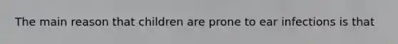 The main reason that children are prone to ear infections is that